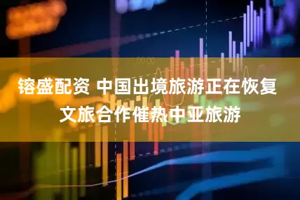 镕盛配资 中国出境旅游正在恢复 文旅合作催热中亚旅游