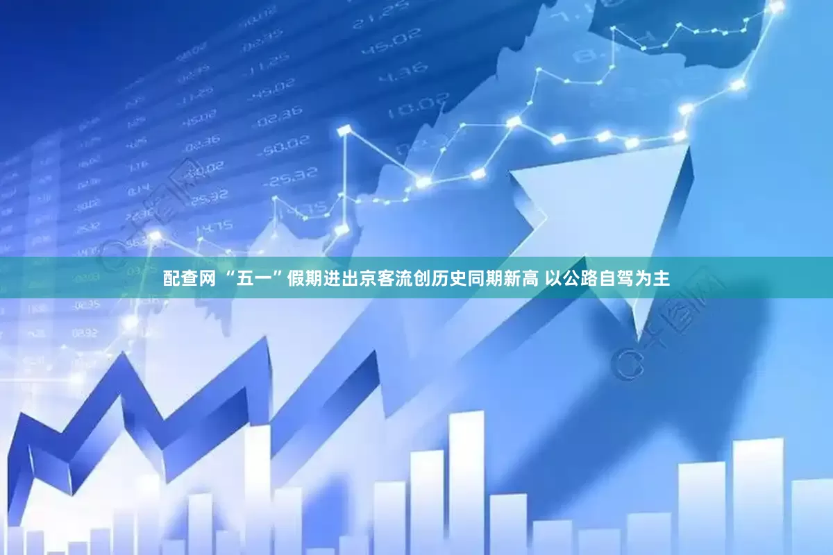 配查网 “五一”假期进出京客流创历史同期新高 以公路自驾为主