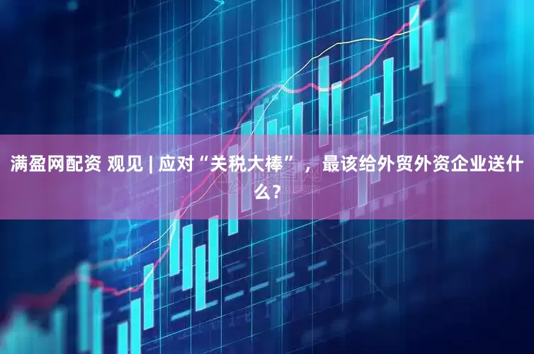 满盈网配资 观见 | 应对“关税大棒” ，最该给外贸外资企业送什么？