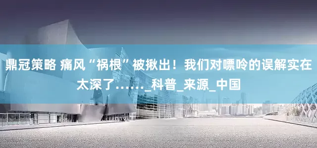 鼎冠策略 痛风“祸根”被揪出！我们对嘌呤的误解实在太深了……_科普_来源_中国