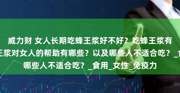 威力财 女人长期吃蜂王浆好不好？吃蜂王浆有啥好处？了解蜂王浆对女人的帮助有哪些？以及哪些人不适合吃？_食用_女性_免疫力
