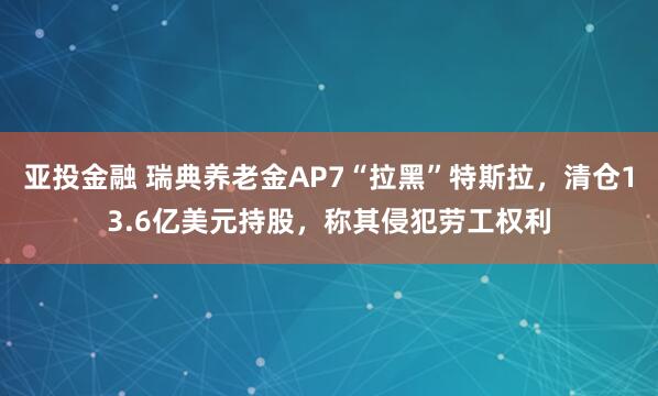 亚投金融 瑞典养老金AP7“拉黑”特斯拉，清仓13.6亿美元持股，称其侵犯劳工权利