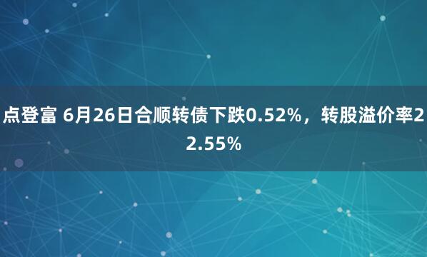点登富 6月26日合顺转债下跌0.52%，转股溢价率22.55%