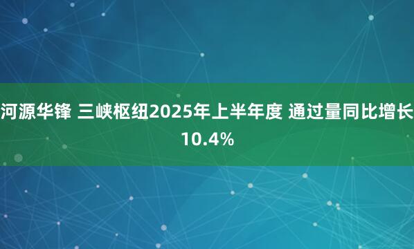 河源华锋 三峡枢纽2025年上半年度 通过量同比增长10.4%