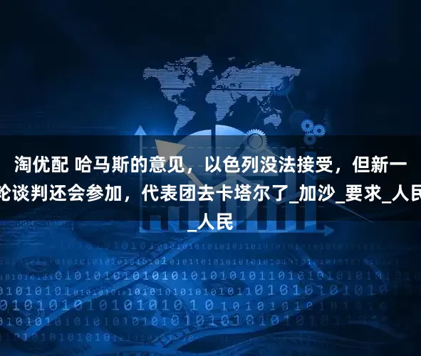淘优配 哈马斯的意见，以色列没法接受，但新一轮谈判还会参加，代表团去卡塔尔了_加沙_要求_人民