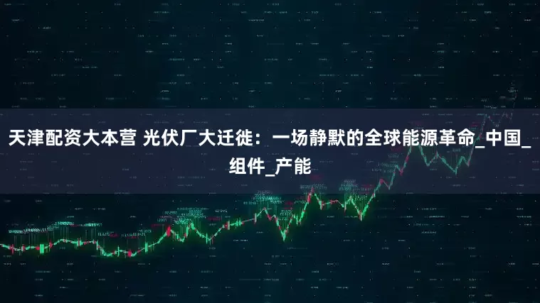 天津配资大本营 光伏厂大迁徙：一场静默的全球能源革命_中国_组件_产能