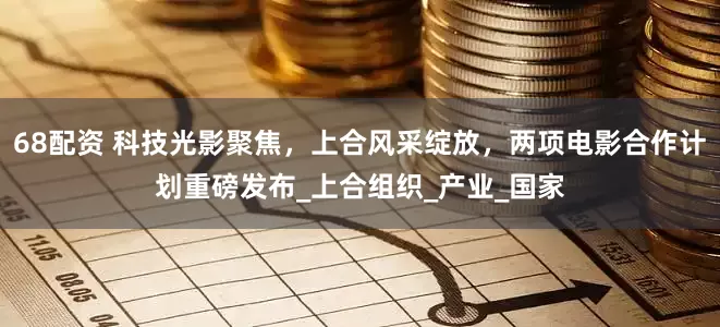 68配资 科技光影聚焦，上合风采绽放，两项电影合作计划重磅发布_上合组织_产业_国家