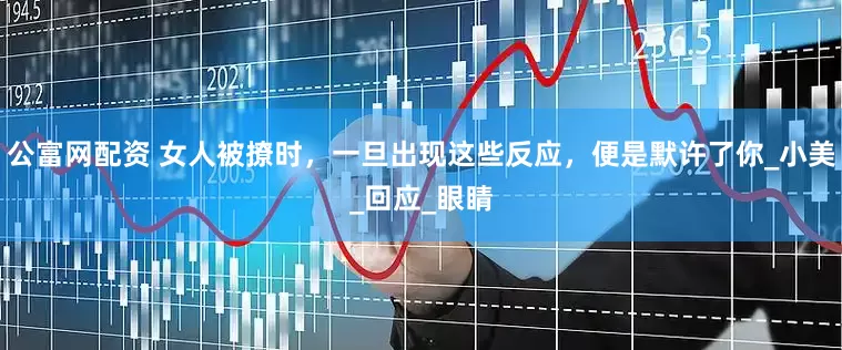 公富网配资 女人被撩时，一旦出现这些反应，便是默许了你_小美_回应_眼睛