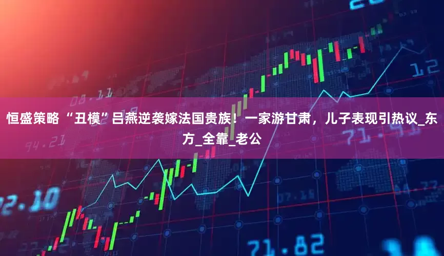 恒盛策略 “丑模”吕燕逆袭嫁法国贵族！一家游甘肃，儿子表现引热议_东方_全靠_老公