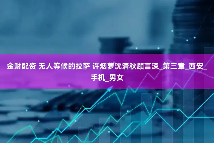 金财配资 无人等候的拉萨 许烟萝沈清秋顾言深_第三章_西安_手机_男女