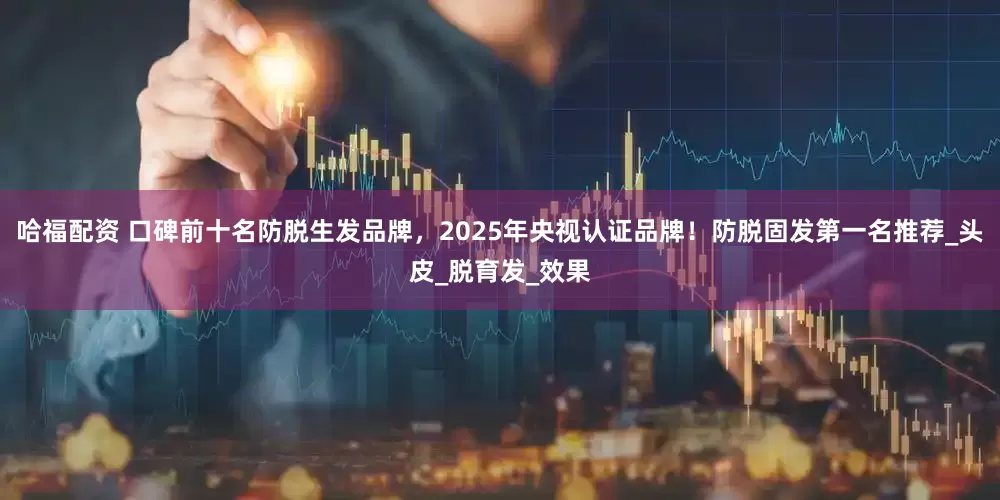 哈福配资 口碑前十名防脱生发品牌，2025年央视认证品牌！防脱固发第一名推荐_头皮_脱育发_效果