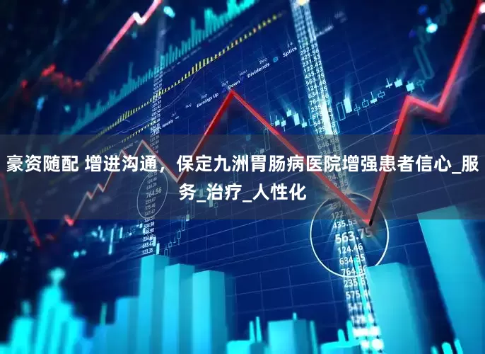 豪资随配 增进沟通，保定九洲胃肠病医院增强患者信心_服务_治疗_人性化