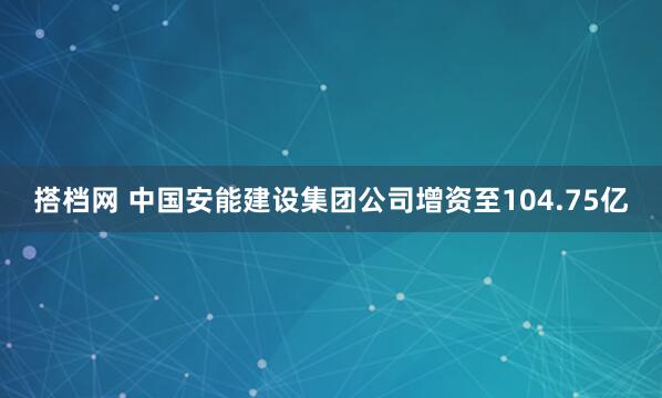 搭档网 中国安能建设集团公司增资至104.75亿