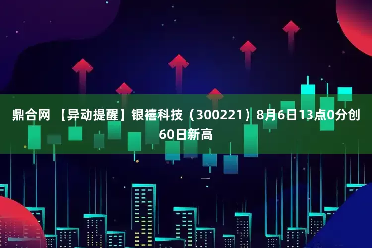 鼎合网 【异动提醒】银禧科技（300221）8月6日13点0分创60日新高
