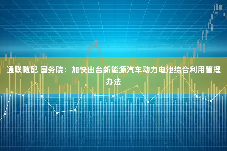 通联随配 国务院：加快出台新能源汽车动力电池综合利用管理办法