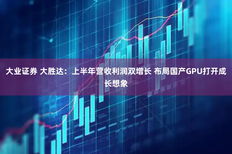 大业证券 大胜达：上半年营收利润双增长 布局国产GPU打开成长想象