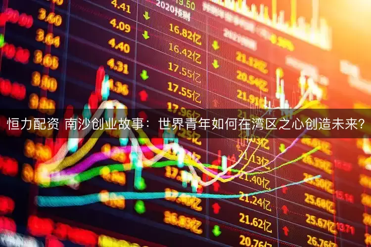 恒力配资 南沙创业故事：世界青年如何在湾区之心创造未来？
